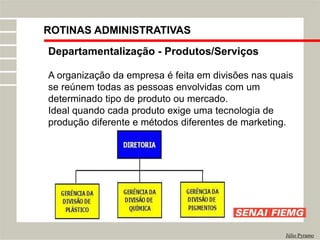 Departamentalização - Produtos/Serviços
A organização da empresa é feita em divisões nas quais
se reúnem todas as pessoas envolvidas com um
determinado tipo de produto ou mercado.
Ideal quando cada produto exige uma tecnologia de
produção diferente e métodos diferentes de marketing.
Júlio Pyramo
ROTINAS ADMINISTRATIVAS
 