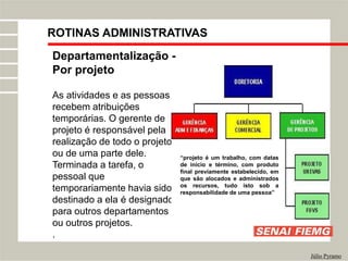 Departamentalização -
Por projeto
As atividades e as pessoas
recebem atribuições
temporárias. O gerente de
projeto é responsável pela
realização de todo o projeto
ou de uma parte dele.
Terminada a tarefa, o
pessoal que
temporariamente havia sido
destinado a ela é designado
para outros departamentos
ou outros projetos.
.
Júlio Pyramo
“projeto é um trabalho, com datas
de início e término, com produto
final previamente estabelecido, em
que são alocados e administrados
os recursos, tudo isto sob a
responsabilidade de uma pessoa”
ROTINAS ADMINISTRATIVAS
 