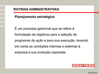 ROTINAS ADMINISTRATIVAS
Júlio Pyramo
Planejamento estratégico
É um processo gerencial que se refere à
formulação de objetivos para a seleção de
programas de ação e para sua execução, levando
em conta as condições internas e externas à
empresa e sua evolução esperada.
 