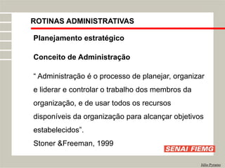 ROTINAS ADMINISTRATIVAS
Júlio Pyramo
Planejamento estratégico
Conceito de Administração
“ Administração é o processo de planejar, organizar
e liderar e controlar o trabalho dos membros da
organização, e de usar todos os recursos
disponíveis da organização para alcançar objetivos
estabelecidos”.
Stoner &Freeman, 1999
 