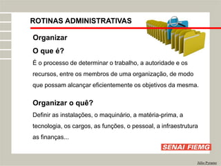 ROTINAS ADMINISTRATIVAS
Júlio Pyramo
Organizar
O que é?
É o processo de determinar o trabalho, a autoridade e os
recursos, entre os membros de uma organização, de modo
que possam alcançar eficientemente os objetivos da mesma.
Organizar o quê?
Definir as instalações, o maquinário, a matéria-prima, a
tecnologia, os cargos, as funções, o pessoal, a infraestrutura
as finanças...
 