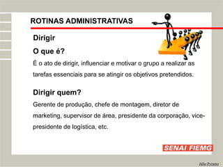 ROTINAS ADMINISTRATIVAS
Júlio Pyramo
Dirigir
O que é?
É o ato de dirigir, influenciar e motivar o grupo a realizar as
tarefas essenciais para se atingir os objetivos pretendidos.
Dirigir quem?
Gerente de produção, chefe de montagem, diretor de
marketing, supervisor de área, presidente da corporação, vice-
presidente de logística, etc.
 