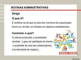 ROTINAS ADMINISTRATIVAS
Júlio Pyramo
Dirigir
O que é?
É certificar-se de que os atos dos membros da organização
levam-na, de fato, em direção ais objetivos estabelecidos.
Controlar o que?
O volume produzido, a quantidade
vendida, o grau de satisfação do cliente,
a qualidade de vida dos colaboradores,
a lucratividade do negócio,...
 