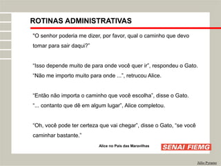 ROTINAS ADMINISTRATIVAS
Júlio Pyramo
"O senhor poderia me dizer, por favor, qual o caminho que devo
tomar para sair daqui?”
“Isso depende muito de para onde você quer ir”, respondeu o Gato.
“Não me importo muito para onde ...”, retrucou Alice.
“Então não importa o caminho que você escolha”, disse o Gato.
“... contanto que dê em algum lugar”, Alice completou.
“Oh, você pode ter certeza que vai chegar”, disse o Gato, “se você
caminhar bastante.”
Alice no País das Maravilhas
 