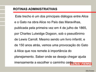 ROTINAS ADMINISTRATIVAS
Júlio Pyramo
Este trecho é um dos principais diálogos entre Alice
e o Gato na obra Alice no País das Maravilhas,
publicada pela primeira vez em 4 de julho de 1865,
por Charles Lutwidge Dogson, sob o pseudônimo
de Lewis Carroll. Mesmo sendo um livro infantil, e
de 150 anos atrás, vemos uma provocação do Gato
à Alice que nos remete à importância do
planejamento. Saber onde se deseja chegar ajuda
imensamente a escolher o caminho certo.
 