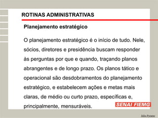 ROTINAS ADMINISTRATIVAS
Júlio Pyramo
Planejamento estratégico
O planejamento estratégico é o início de tudo. Nele,
sócios, diretores e presidência buscam responder
às perguntas por que e quando, traçando planos
abrangentes e de longo prazo. Os planos tático e
operacional são desdobramentos do planejamento
estratégico, e estabelecem ações e metas mais
claras, de médio ou curto prazo, específicas e,
principalmente, mensuráveis.
 