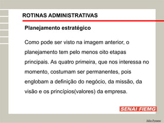 ROTINAS ADMINISTRATIVAS
Júlio Pyramo
Planejamento estratégico
Como pode ser visto na imagem anterior, o
planejamento tem pelo menos oito etapas
principais. As quatro primeira, que nos interessa no
momento, costumam ser permanentes, pois
englobam a definição do negócio, da missão, da
visão e os princípios(valores) da empresa.
 