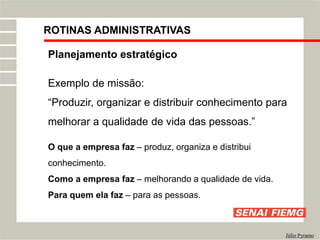 ROTINAS ADMINISTRATIVAS
Júlio Pyramo
Planejamento estratégico
Exemplo de missão:
“Produzir, organizar e distribuir conhecimento para
melhorar a qualidade de vida das pessoas.”
O que a empresa faz – produz, organiza e distribui
conhecimento.
Como a empresa faz – melhorando a qualidade de vida.
Para quem ela faz – para as pessoas.
 