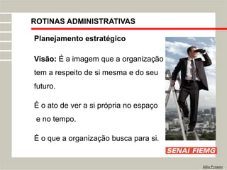 ROTINAS ADMINISTRATIVAS
Júlio Pyramo
Planejamento estratégico
Visão: É a imagem que a organização
tem a respeito de si mesma e do seu
futuro.
É o ato de ver a si própria no espaço
e no tempo.
É o que a organização busca para si.
 