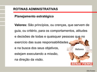 ROTINAS ADMINISTRATIVAS
Júlio Pyramo
Planejamento estratégico
Valores: São princípios, ou crenças, que servem de
guia, ou critério, para os comportamentos, atitudes
e decisões de todas e quaisquer pessoas que no
exercício das suas responsabilidades
e na busca dos seus objetivos,
estejam executando a missão,
na direção da visão.
 