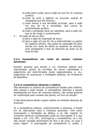 a) onde está a sede, para a ação em que for ré a pessoa
           jurídica;
        b) onde se acha a agência ou sucursal, quanto às
           obrigações que ela contraiu;
        c) onde exerce a sua atividade principal, para a ação
           em que for ré a sociedade, que carece de
           personalidade jurídica;
        d) onde a obrigação deve ser satisfeita, para a ação em
           que se lhe exigir o cumprimento;
V-   do lugar do ato ou fato:
       a) para a ação de reparação do dano;
       b) para a ação em que for réu o administrador ou gestor
           de negócios alheios. Nas ações de reparação do dano
           sofrido em razão de delito ou acidente de veículos,
           será competente o foro do domicílio do autor ou do
           local do fato.


3.2.4 Competência       em    razão   da    pessoa    (ratione
personae)

Existem pessoas que devido a um interesse público que
representam gozam do privilégio de serem submetidas a
julgamento por determinados juízes especializados, p. ex.,
julgamento de autarquias e fundações públicas, do Presidente
da República.


3.2.5 A competência absoluta e relativa
São absolutos os critérios de competência fixados pela matéria,
pela pessoa e pela função. A competência absoluta é aquela
estabelecida em favor do interesse público, não sendo passível
de modificação pela vontade das partes, em foro de eleição.

A não observância destas regras implica na nulidade absoluta do
processo.

Já a competência relativa, contrariamente a absoluta, é fixada
em se valorizando mais o interesse particular. Tem como
pressuposto a facilitação da defesa, e se não argüida no
momento oportuno (contestação) pode ser prorrogada. É o que
dispõe o art. 114, CPC, "prorroga-se a competência, se o réu
não opuser exceção declinatória do foro e de juízo, no caso e
prazo legais." A prorrogação da competência é, então, o
 