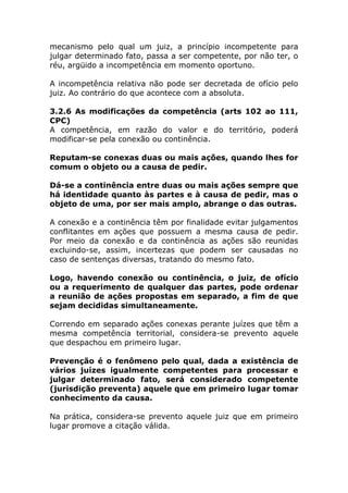 mecanismo pelo qual um juiz, a princípio incompetente para
julgar determinado fato, passa a ser competente, por não ter, o
réu, argüido a incompetência em momento oportuno.

A incompetência relativa não pode ser decretada de ofício pelo
juiz. Ao contrário do que acontece com a absoluta.

3.2.6 As modificações da competência (arts 102 ao 111,
CPC)
A competência, em razão do valor e do território, poderá
modificar-se pela conexão ou continência.

Reputam-se conexas duas ou mais ações, quando lhes for
comum o objeto ou a causa de pedir.

Dá-se a continência entre duas ou mais ações sempre que
há identidade quanto às partes e à causa de pedir, mas o
objeto de uma, por ser mais amplo, abrange o das outras.

A conexão e a continência têm por finalidade evitar julgamentos
conflitantes em ações que possuem a mesma causa de pedir.
Por meio da conexão e da continência as ações são reunidas
excluindo-se, assim, incertezas que podem ser causadas no
caso de sentenças diversas, tratando do mesmo fato.

Logo, havendo conexão ou continência, o juiz, de ofício
ou a requerimento de qualquer das partes, pode ordenar
a reunião de ações propostas em separado, a fim de que
sejam decididas simultaneamente.

Correndo em separado ações conexas perante juízes que têm a
mesma competência territorial, considera-se prevento aquele
que despachou em primeiro lugar.

Prevenção é o fenômeno pelo qual, dada a existência de
vários juízes igualmente competentes para processar e
julgar determinado fato, será considerado competente
(jurisdição preventa) aquele que em primeiro lugar tomar
conhecimento da causa.

Na prática, considera-se prevento aquele juiz que em primeiro
lugar promove a citação válida.
 