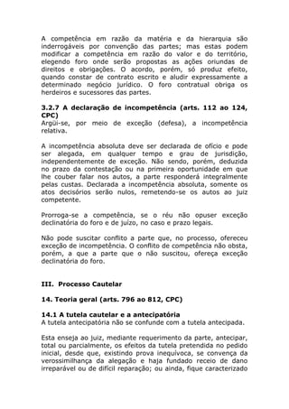 A competência em razão da matéria e da hierarquia são
inderrogáveis por convenção das partes; mas estas podem
modificar a competência em razão do valor e do território,
elegendo foro onde serão propostas as ações oriundas de
direitos e obrigações. O acordo, porém, só produz efeito,
quando constar de contrato escrito e aludir expressamente a
determinado negócio jurídico. O foro contratual obriga os
herdeiros e sucessores das partes.

3.2.7 A declaração de incompetência (arts. 112 ao 124,
CPC)
Argüi-se, por meio de exceção (defesa), a incompetência
relativa.

A incompetência absoluta deve ser declarada de ofício e pode
ser alegada, em qualquer tempo e grau de jurisdição,
independentemente de exceção. Não sendo, porém, deduzida
no prazo da contestação ou na primeira oportunidade em que
lhe couber falar nos autos, a parte responderá integralmente
pelas custas. Declarada a incompetência absoluta, somente os
atos decisórios serão nulos, remetendo-se os autos ao juiz
competente.

Prorroga-se a competência, se o réu não opuser exceção
declinatória do foro e de juízo, no caso e prazo legais.

Não pode suscitar conflito a parte que, no processo, ofereceu
exceção de incompetência. O conflito de competência não obsta,
porém, a que a parte que o não suscitou, ofereça exceção
declinatória do foro.


III. Processo Cautelar

14. Teoria geral (arts. 796 ao 812, CPC)

14.1 A tutela cautelar e a antecipatória
A tutela antecipatória não se confunde com a tutela antecipada.

Esta enseja ao juiz, mediante requerimento da parte, antecipar,
total ou parcialmente, os efeitos da tutela pretendida no pedido
inicial, desde que, existindo prova inequívoca, se convença da
verossimilhança da alegação e haja fundado receio de dano
irreparável ou de difícil reparação; ou ainda, fique caracterizado
 