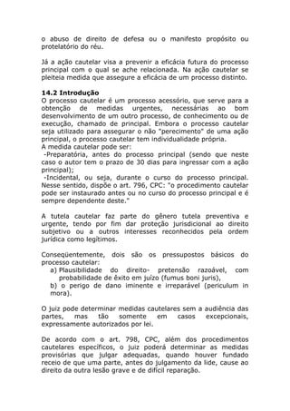 o abuso de direito de defesa ou o manifesto propósito ou
protelatório do réu.

Já a ação cautelar visa a prevenir a eficácia futura do processo
principal com o qual se ache relacionada. Na ação cautelar se
pleiteia medida que assegure a eficácia de um processo distinto.

14.2 Introdução
O processo cautelar é um processo acessório, que serve para a
obtenção de medidas urgentes, necessárias ao bom
desenvolvimento de um outro processo, de conhecimento ou de
execução, chamado de principal. Embora o processo cautelar
seja utilizado para assegurar o não "perecimento" de uma ação
principal, o processo cautelar tem individualidade própria.
A medida cautelar pode ser:
 -Preparatória, antes do processo principal (sendo que neste
caso o autor tem o prazo de 30 dias para ingressar com a ação
principal);
 -Incidental, ou seja, durante o curso do processo principal.
Nesse sentido, dispõe o art. 796, CPC: "o procedimento cautelar
pode ser instaurado antes ou no curso do processo principal e é
sempre dependente deste."

A tutela cautelar faz parte do gênero tutela preventiva e
urgente, tendo por fim dar proteção jurisdicional ao direito
subjetivo ou a outros interesses reconhecidos pela ordem
jurídica como legítimos.

Conseqüentemente, dois são os pressupostos básicos do
processo cautelar:
   a) Plausibilidade do direito- pretensão razoável, com
      probabilidade de êxito em juízo (fumus boni juris),
   b) o perigo de dano iminente e irreparável (periculum in
   mora).

O juiz pode determinar medidas cautelares sem a audiência das
partes,   mas    tão   somente     em   casos   excepcionais,
expressamente autorizados por lei.

De acordo com o art. 798, CPC, além dos procedimentos
cautelares específicos, o juiz poderá determinar as medidas
provisórias que julgar adequadas, quando houver fundado
receio de que uma parte, antes do julgamento da lide, cause ao
direito da outra lesão grave e de difícil reparação.
 