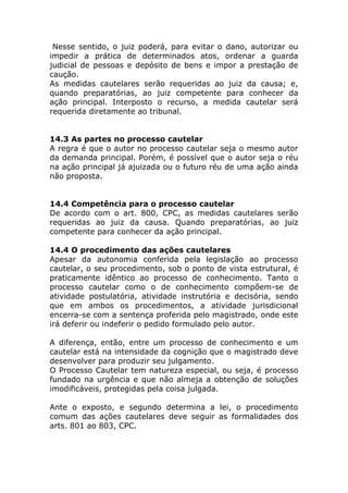 Nesse sentido, o juiz poderá, para evitar o dano, autorizar ou
impedir a prática de determinados atos, ordenar a guarda
judicial de pessoas e depósito de bens e impor a prestação de
caução.
As medidas cautelares serão requeridas ao juiz da causa; e,
quando preparatórias, ao juiz competente para conhecer da
ação principal. Interposto o recurso, a medida cautelar será
requerida diretamente ao tribunal.


14.3 As partes no processo cautelar
A regra é que o autor no processo cautelar seja o mesmo autor
da demanda principal. Porém, é possível que o autor seja o réu
na ação principal já ajuizada ou o futuro réu de uma ação ainda
não proposta.


14.4 Competência para o processo cautelar
De acordo com o art. 800, CPC, as medidas cautelares serão
requeridas ao juiz da causa. Quando preparatórias, ao juiz
competente para conhecer da ação principal.

14.4 O procedimento das ações cautelares
Apesar da autonomia conferida pela legislação ao processo
cautelar, o seu procedimento, sob o ponto de vista estrutural, é
praticamente idêntico ao processo de conhecimento. Tanto o
processo cautelar como o de conhecimento compõem-se de
atividade postulatória, atividade instrutória e decisória, sendo
que em ambos os procedimentos, a atividade jurisdicional
encerra-se com a sentença proferida pelo magistrado, onde este
irá deferir ou indeferir o pedido formulado pelo autor.

A diferença, então, entre um processo de conhecimento e um
cautelar está na intensidade da cognição que o magistrado deve
desenvolver para produzir seu julgamento.
O Processo Cautelar tem natureza especial, ou seja, é processo
fundado na urgência e que não almeja a obtenção de soluções
imodificáveis, protegidas pela coisa julgada.

Ante o exposto, e segundo determina a lei, o procedimento
comum das ações cautelares deve seguir as formalidades dos
arts. 801 ao 803, CPC.
 
