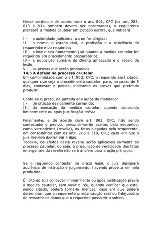 Nesse sentido e de acordo com o art. 801, CPC (os art. 282,
813 e 814 também devem ser observados), o requerente
pleiteará a medida cautelar em petição escrita, que indicará:

I - a autoridade judiciária, a que for dirigida;
II - o nome, o estado civil, a profissão e a residência do
requerente e do requerido;
III - a lide e seu fundamento (só quando a medida cautelar for
requerida em procedimento preparatório);
IV - a exposição sumária do direito ameaçado e o receio da
lesão;
V - as provas que serão produzidas.
14.5 A defesa no processo cautelar
Em conformidade com o art. 802, CPC, o requerido será citado,
qualquer que seja o procedimento cautelar, para, no prazo de 5
dias, contestar o pedido, indicando as provas que pretende
produzir.

Conta-se o prazo, da juntada aos autos do mandado:
I - de citação devidamente cumprido;
II - da execução da medida cautelar, quando concedida
liminarmente ou após justificação prévia.

Finalmente, e de acordo com art. 803, CPC, não sendo
contestado o pedido, presumir-se-ão aceitos pelo requerido,
como verdadeiros (revelia), os fatos alegados pelo requerente,
em consonância com os arts. 285 e 319, CPC; caso em que o
juiz decidirá dentro em 5 dias.
Todavia, os efeitos desta revelia serão aplicáveis somente ao
processo cautelar, ou seja, a presunção de veracidade dos fatos
emergentes da revelia não se transfere para a ação principal.


Se o requerido contestar no prazo legal, o juiz designará
audiência de instrução e julgamento, havendo prova a ser nela
produzida.

É lícito ao juiz conceder liminarmente ou após justificação prévia
a medida cautelar, sem ouvir o réu, quando verificar que este,
sendo citado, poderá torná-la ineficaz; caso em que poderá
determinar que o requerente preste caução real ou fidejussória
de ressarcir os danos que o requerido possa vir a sofrer.
 