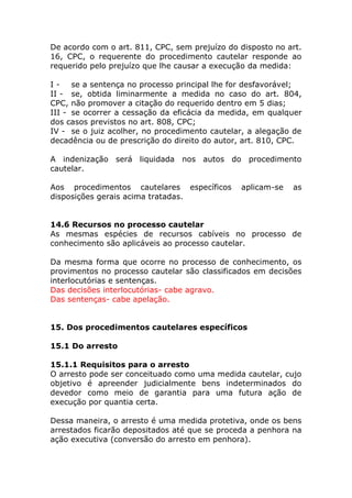 De acordo com o art. 811, CPC, sem prejuízo do disposto no art.
16, CPC, o requerente do procedimento cautelar responde ao
requerido pelo prejuízo que lhe causar a execução da medida:

I - se a sentença no processo principal lhe for desfavorável;
II - se, obtida liminarmente a medida no caso do art. 804,
CPC, não promover a citação do requerido dentro em 5 dias;
III - se ocorrer a cessação da eficácia da medida, em qualquer
dos casos previstos no art. 808, CPC;
IV - se o juiz acolher, no procedimento cautelar, a alegação de
decadência ou de prescrição do direito do autor, art. 810, CPC.

A indenização será liquidada nos autos do procedimento
cautelar.

Aos procedimentos cautelares específicos       aplicam-se   as
disposições gerais acima tratadas.


14.6 Recursos no processo cautelar
As mesmas espécies de recursos cabíveis no processo de
conhecimento são aplicáveis ao processo cautelar.

Da mesma forma que ocorre no processo de conhecimento, os
provimentos no processo cautelar são classificados em decisões
interlocutórias e sentenças.
Das decisões interlocutórias- cabe agravo.
Das sentenças- cabe apelação.


15. Dos procedimentos cautelares específicos

15.1 Do arresto

15.1.1 Requisitos para o arresto
O arresto pode ser conceituado como uma medida cautelar, cujo
objetivo é apreender judicialmente bens indeterminados do
devedor como meio de garantia para uma futura ação de
execução por quantia certa.

Dessa maneira, o arresto é uma medida protetiva, onde os bens
arrestados ficarão depositados até que se proceda a penhora na
ação executiva (conversão do arresto em penhora).
 