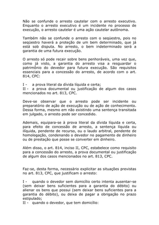 Não se confunde o arresto cautelar com o arresto executivo.
Enquanto o arresto executivo é um incidente no processo de
execução, o arresto cautelar é uma ação cautelar autônoma.

Também não se confunde o arresto com o seqüestro, pois no
seqüestro haverá a proteção de um bem determinado, que já
está sob disputa. No arresto, o bem indeterminado será a
garantia de uma futura execução.

O arresto só pode recair sobre bens penhoráveis, uma vez que,
como já visto, a garantia do arresto visa a resguardar o
patrimônio do devedor para futura execução. São requisitos
essenciais para a concessão do arresto, de acordo com o art.
814, CPC:

I - a prova literal da dívida líquida e certa;
II - a prova documental ou justificação de algum dos casos
mencionados no art. 813, CPC.

Deve-se observar que o arresto pode ser incidente ou
preparatório de ação de execução ou de ação de conhecimento.
Dessa forma, mesmo em não existindo uma sentença transitada
em julgado, o arresto pode ser concedido.

Ademais, equipara-se à prova literal da dívida líquida e certa,
para efeito de concessão de arresto, a sentença líquida ou
ilíquida, pendente de recurso, ou o laudo arbitral, pendente de
homologação, condenando o devedor no pagamento de dinheiro
ou de prestação que posse se converter em dinheiro.

Além disso, o art. 814, inciso II, CPC, estabelece como requisito
para a concessão do arresto, a prova documental ou justificação
de algum dos casos mencionados no art. 813, CPC.


Faz-se, desta forma, necessário explicitar as situações previstas
no art. 813, CPC, que justificam o arresto:

I - quando o devedor sem domicílio certo intenta ausentar-se
(sem deixar bens suficientes para a garantia do débito) ou
alienar os bens que possui (sem deixar bens suficientes para a
garantia do débito), ou deixa de pagar a obrigação no prazo
estipulado;
II - quando o devedor, que tem domicílio:
 