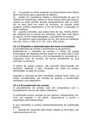 a)    se ausenta ou tenta ausentar-se furtivamente (sem deixar
bens suficientes para a garantia do débito);
b)    caindo em insolvência (basta a demonstração de que há
indícios de insolvência), aliena ou tenta alienar bens que possui;
contrai ou tenta contrair dívidas extraordinárias; põe ou tenta
pôr os seus bens em nome de terceiros; ou comete outro
qualquer artifício fraudulento, a fim de frustrar a execução ou
lesar credores;
III - quando o devedor, que possui bens de raiz, intenta aliená-
los, hipotecá-los ou dá-los em anticrese, sem ficar com algum
ou alguns, livres e desembargados, equivalentes às dívidas;
IV - nos demais casos expressos em lei, tais como as hipóteses
dos arts. 234 e 1.796, § 1º, CC, 116 e 239, CCom.

15.1.2 Depósito e administração dos bens arrecadados
O procedimento do arresto é semelhante ao da penhora.
Expedindo-se o mandado de arresto, o oficial de justiça
encarregado da diligencia deverá dirigir-se ao local onde o bem
a ser arrestado se encontre, a fim de apreendê-lo, lavrando-se o
respectivo auto de arresto, de forma semelhante ao que
acontece na penhora.

O oficial de justiça poderá, não havendo determinação em
contrário, deposita o bem arrestado em mãos do próprio
demandado na ação de arresto.

Segundo a natureza do bem arrestado, poderá haver maior ou
menor complexidade nas funções de guarda e conservação
confiadas a seu depositário.

15.1.3 Procedimento do arresto
O procedimento do arresto está em consonância com o
procedimento comum das ações cautelares.

A justificação prévia, quando ao juiz parecer indispensável, far-
se-á em segredo e de plano, reduzindo-se a termo o
depoimento das testemunhas.

O juiz concederá o arresto independentemente de justificação
prévia:
I - quando for requerido pela União, Estado ou Município, nos
casos previstos em lei;
 