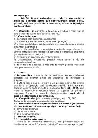 Da Oposição
     Art. 56. Quem pretender, no todo ou em parte, a
coisa ou o direito sobre que controvertem autor e réu,
poderá, até ser proferida a sentença, oferecer oposição
contra ambos.

5.1. Conceito: Na oposição, o terceiro reivindica a coisa que já
está sendo discutida pelo autor e pelo réu.
5.2 Características:
a) demanda com pretensão autônoma;
b) a qualidade de terceiro do autor (da Oposição);
c) a incompatibilidade substancial de interesses (excluir o direito
de ambas as partes);
d) uma lide pendente: a oposição é autuada separadamente.
Limite: o trânsito em julgado da sentença do processo originário
(inteligência do art. 56, CPC).
e) Exclusiva ao processo de conhecimento.
f) Litisconsórcio necessário passivo entre autor e réu da
demanda originária.
g) faculdade do opoente- o Opoente também poderia ingressar
com processo separado;

5.3 Tipos:
a) interventiva: a que se faz em processo pendente entre os
opostos; se ocorrer antes da audiência de instrução e
julgamento.
b) autônoma: a que dá origem a um processo novo. No direito
brasileiro, a oposição será autônoma quando a iniciativa do
terceiro ocorrer após iniciada a audiência (art. 60, CPC), não
mais se inserindo o opoente entre os sujeitos do primeiro
processo. É caso de oposição não-interventiva: aqui não é
caso de intervenção de terceiros.
5.4. Competência: juiz da causa principal, art. 109, CPC.
Trata-se de exemplo de competência funcional.
5.5. Reconhecimento da procedência do pedido (as partes
do processo reconhecem a oposição como procedente):
a) por ambos os réus:
b) por um dos réus:;
c) se o autor reconhecer:
5.7 Procedimento.
5.7.1 oposição interventiva:
— trata-se de incidente processual, não processo novo ou
incidente: onde está “processo principal” leia-se causa principal;
 