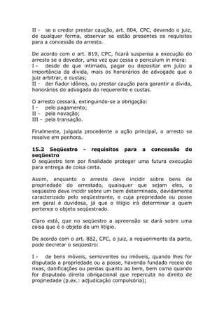 II - se o credor prestar caução, art. 804, CPC, devendo o juiz,
de qualquer forma, observar se estão presentes os requisitos
para a concessão do arresto.

De acordo com o art. 819, CPC, ficará suspensa a execução do
arresto se o devedor, uma vez que cessa o periculum in mora:
I - desde de que intimado, pagar ou depositar em juízo a
importância da dívida, mais os honorários de advogado que o
juiz arbitrar, e custas;
II - der fiador idôneo, ou prestar caução para garantir a dívida,
honorários do advogado do requerente e custas.

O arresto cessará, extinguindo-se a obrigação:
I - pelo pagamento;
II - pela novação;
III - pela transação.

Finalmente, julgada procedente a ação principal, o arresto se
resolve em penhora.

15.2 Seqüestro - requisitos para a concessão do
seqüestro
O seqüestro tem por finalidade proteger uma futura execução
para entrega de coisa certa.

Assim, enquanto o arresto deve incidir sobre bens de
propriedade do arrestado, quaisquer que sejam eles, o
seqüestro deve incidir sobre um bem determinado, devidamente
caracterizado pelo seqüestrante, e cuja propriedade ou posse
em geral é duvidosa, já que o litígio irá determinar a quem
pertence o objeto seqüestrado.

Claro está, que no seqüestro a apreensão se dará sobre uma
coisa que é o objeto de um litígio.

De acordo com o art. 882, CPC, o juiz, a requerimento da parte,
pode decretar o seqüestro:

I - de bens móveis, semoventes ou imóveis, quando lhes for
disputada a propriedade ou a posse, havendo fundado receio de
rixas, danificações ou perdas quanto ao bem, bem como quando
for disputado direito obrigacional que repercuta no direito de
propriedade (p.ex.: adjudicação compulsória);
 