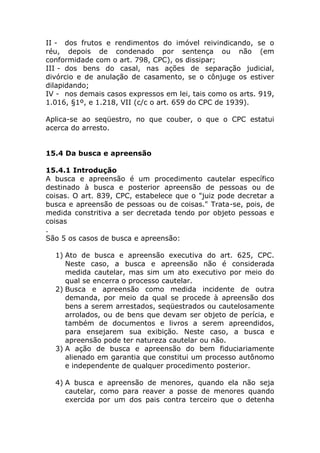 II - dos frutos e rendimentos do imóvel reivindicando, se o
réu, depois de condenado por sentença ou não (em
conformidade com o art. 798, CPC), os dissipar;
III - dos bens do casal, nas ações de separação judicial,
divórcio e de anulação de casamento, se o cônjuge os estiver
dilapidando;
IV - nos demais casos expressos em lei, tais como os arts. 919,
1.016, §1º, e 1.218, VII (c/c o art. 659 do CPC de 1939).

Aplica-se ao seqüestro, no que couber, o que o CPC estatui
acerca do arresto.


15.4 Da busca e apreensão

15.4.1 Introdução
A busca e apreensão é um procedimento cautelar específico
destinado à busca e posterior apreensão de pessoas ou de
coisas. O art. 839, CPC, estabelece que o "juiz pode decretar a
busca e apreensão de pessoas ou de coisas." Trata-se, pois, de
medida constritiva a ser decretada tendo por objeto pessoas e
coisas
.
São 5 os casos de busca e apreensão:

  1) Ato de busca e apreensão executiva do art. 625, CPC.
     Neste caso, a busca e apreensão não é considerada
     medida cautelar, mas sim um ato executivo por meio do
     qual se encerra o processo cautelar.
  2) Busca e apreensão como medida incidente de outra
     demanda, por meio da qual se procede à apreensão dos
     bens a serem arrestados, seqüestrados ou cautelosamente
     arrolados, ou de bens que devam ser objeto de perícia, e
     também de documentos e livros a serem apreendidos,
     para ensejarem sua exibição. Neste caso, a busca e
     apreensão pode ter natureza cautelar ou não.
  3) A ação de busca e apreensão do bem fiduciariamente
     alienado em garantia que constitui um processo autônomo
     e independente de qualquer procedimento posterior.

  4) A busca e apreensão de menores, quando ela não seja
     cautelar, como para reaver a posse de menores quando
     exercida por um dos pais contra terceiro que o detenha
 