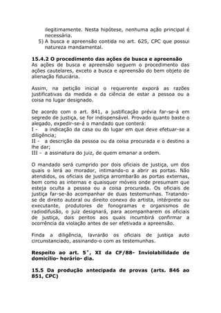 ilegitimamente. Nesta hipótese, nenhuma ação principal é
     necessária.
  5) A busca e apreensão contida no art. 625, CPC que possui
     natureza mandamental.

15.4.2 O procedimento das ações de busca e apreensão
As ações de busca e apreensão seguem o procedimento das
ações cautelares, exceto a busca e apreensão do bem objeto de
alienação fiduciária.

Assim, na petição inicial o requerente exporá as razões
justificativas da medida e da ciência de estar a pessoa ou a
coisa no lugar designado.

De acordo com o art. 841, a justificação prévia far-se-á em
segredo de justiça, se for indispensável. Provado quanto baste o
alegado, expedir-se-á o mandado que conterá:
I - a indicação da casa ou do lugar em que deve efetuar-se a
diligência;
II - a descrição da pessoa ou da coisa procurada e o destino a
lhe dar;
III - a assinatura do juiz, de quem emanar a ordem.

O mandado será cumprido por dois oficiais de justiça, um dos
quais o lerá ao morador, intimando-o a abrir as portas. Não
atendidos, os oficiais de justiça arrombarão as portas externas,
bem como as internas e quaisquer móveis onde presumam que
esteja oculta a pessoa ou a coisa procurada. Os oficiais de
justiça far-se-ão acompanhar de duas testemunhas. Tratando-
se de direito autoral ou direito conexo do artista, intérprete ou
executante, produtores de fonogramas e organismos de
radiodifusão, o juiz designará, para acompanharem os oficiais
de justiça, dois peritos aos quais incumbirá confirmar a
ocorrência da violação antes de ser efetivada a apreensão.

Finda a diligência, lavrarão os oficiais de justiça         auto
circunstanciado, assinando-o com as testemunhas.

Respeito ao art. 5˚, XI da CF/88- Inviolabilidade de
domicílio- horário- dia.

15.5 Da produção antecipada de provas (arts. 846 ao
851, CPC)
 