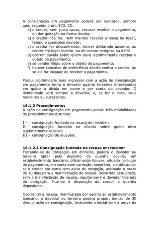 A consignação em pagamento poderá ser realizada, sempre
que, segundo o art. 973, CC:
  a) o credor, sem justa causa, recusar receber o pagamento,
     ou dar quitação na forma devida;
  b) o credor não for, nem mandar receber a coisa no lugar,
     tempo e condições devidas;
  c) o credor for desconhecido, estiver declarado ausente, ou
     residir em lugar incerto, ou de acesso perigoso ou difícil;
  d) ocorrer dúvida sobre quem deva legitimamente receber o
     objeto do pagamento;
  e) se pender litígio sobre o objeto do pagamento;
  f) houver concurso de preferência aberto contra o credor, ou
     se ele for incapaz de receber o pagamento.

Possui legitimidade para ingressar com a ação de consignação
em pagamento tanto o devedor quanto terceiros interessados
em quitar a dívida em nome e por conta do devedor. O
demandado será sempre o devedor, e, se for o caso, seus
herdeiros ou sucessores.

16.1.2 Procedimentos
A ação de consignação em pagamento possui três modalidades
de procedimentos distintos:

I - consignação fundada na recusa em receber;
II - consignação fundada na dúvida sobre           quem    deva
legitimamente receber;
III - consignação de aluguéis.


16.1.2.1 Consignação fundada na recusa em receber
Tratando-se de obrigação em dinheiro, poderá o devedor ou
terceiro optar pelo depósito da quantia devida, em
estabelecimento bancário, oficial onde houver, situado no lugar
do pagamento, em conta com correção monetária, cientificando-
se o credor por carta com aviso de recepção, assinado o prazo
de 10 dias para a manifestação de recusa. Decorrido este prazo,
sem a manifestação de recusa, reputar-se-á o devedor liberado
da obrigação, ficando à disposição do credor a quantia
depositada.

Ocorrendo a recusa, manifestada por escrito ao estabelecimento
bancário, o devedor ou terceiro poderá propor, dentro de 30
dias, a ação de consignação, instruindo a inicial com a prova do
 