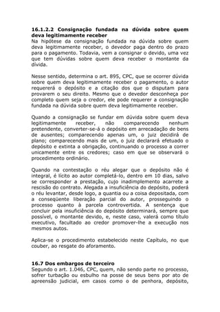 16.1.2.2 Consignação fundada na dúvida sobre quem
deva legitimamente receber
Na hipótese da consignação fundada na dúvida sobre quem
deva legitimamente receber, o devedor paga dentro do prazo
para o pagamento. Todavia, vem a consignar o devido, uma vez
que tem dúvidas sobre quem deva receber o montante da
dívida.

Nesse sentido, determina o art. 895, CPC, que se ocorrer dúvida
sobre quem deva legitimamente receber o pagamento, o autor
requererá o depósito e a citação dos que o disputam para
provarem o seu direito. Mesmo que o devedor desconheça por
completo quem seja o credor, ele pode requerer a consignação
fundada na dúvida sobre quem deva legitimamente receber.

Quando a consignação se fundar em dúvida sobre quem deva
legitimamente     receber,    não     comparecendo     nenhum
pretendente, converter-se-á o depósito em arrecadação de bens
de ausentes; comparecendo apenas um, o juiz decidirá de
plano; comparecendo mais de um, o juiz declarará efetuado o
depósito e extinta a obrigação, continuando o processo a correr
unicamente entre os credores; caso em que se observará o
procedimento ordinário.

Quando na contestação o réu alegar que o depósito não é
integral, é lícito ao autor completá-lo, dentro em 10 dias, salvo
se corresponder a prestação, cujo inadimplemento acarrete a
rescisão do contrato. Alegada a insuficiência do depósito, poderá
o réu levantar, desde logo, a quantia ou a coisa depositada, com
a conseqüente liberação parcial do autor, prosseguindo o
processo quanto à parcela controvertida. A sentença que
concluir pela insuficiência do depósito determinará, sempre que
possível, o montante devido, e, neste caso, valerá como título
executivo, facultado ao credor promover-lhe a execução nos
mesmos autos.

Aplica-se o procedimento estabelecido neste Capítulo, no que
couber, ao resgate do aforamento.


16.7 Dos embargos de terceiro
Segundo o art. 1.046, CPC, quem, não sendo parte no processo,
sofrer turbação ou esbulho na posse de seus bens por ato de
apreensão judicial, em casos como o de penhora, depósito,
 