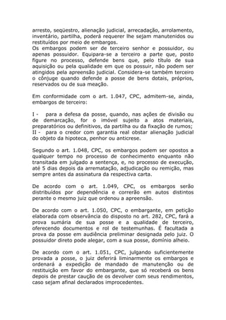 arresto, seqüestro, alienação judicial, arrecadação, arrolamento,
inventário, partilha, poderá requerer lhe sejam manutenidos ou
restituídos por meio de embargos.
Os embargos podem ser de terceiro senhor e possuidor, ou
apenas possuidor. Equipara-se a terceiro a parte que, posto
figure no processo, defende bens que, pelo título de sua
aquisição ou pela qualidade em que os possuir, não podem ser
atingidos pela apreensão judicial. Considera-se também terceiro
o cônjuge quando defende a posse de bens dotais, próprios,
reservados ou de sua meação.

Em conformidade com o art. 1.047, CPC, admitem-se, ainda,
embargos de terceiro:

I - para a defesa da posse, quando, nas ações de divisão ou
de demarcação, for o imóvel sujeito a atos materiais,
preparatórios ou definitivos, da partilha ou da fixação de rumos;
II - para o credor com garantia real obstar alienação judicial
do objeto da hipoteca, penhor ou anticrese.

Segundo o art. 1.048, CPC, os embargos podem ser opostos a
qualquer tempo no processo de conhecimento enquanto não
transitada em julgado a sentença, e, no processo de execução,
até 5 dias depois da arrematação, adjudicação ou remição, mas
sempre antes da assinatura da respectiva carta.

De acordo com o art. 1.049, CPC, os embargos serão
distribuídos por dependência e correrão em autos distintos
perante o mesmo juiz que ordenou a apreensão.

De acordo com o art. 1.050, CPC, o embargante, em petição
elaborada com observância do disposto no art. 282, CPC, fará a
prova sumária de sua posse e a qualidade de terceiro,
oferecendo documentos e rol de testemunhas. É facultada a
prova da posse em audiência preliminar designada pelo juiz. O
possuidor direto pode alegar, com a sua posse, domínio alheio.

De acordo com o art. 1.051, CPC, julgando suficientemente
provada a posse, o juiz deferirá liminarmente os embargos e
ordenará a expedição de mandado de manutenção ou de
restituição em favor do embargante, que só receberá os bens
depois de prestar caução de os devolver com seus rendimentos,
caso sejam afinal declarados improcedentes.
 