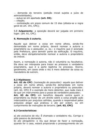 — demanda do terceiro (petição inicial sujeita a juízo de
admissibilidade);
— autua-se em apartado (art. 59);
— citação;
— contestação em prazo comum de 15 dias (afasta-se a regra
geral do art. 191, CPC);

5.8 Julgamento: a oposição deverá ser julgada em primeiro
lugar. (art. 61, CPC).

6. Nomeação à autoria.

Aquele que detiver a coisa em nome alheio, sendo-lhe
demandada em nome próprio, deverá nomear a autoria o
proprietário ou o possuidor, p. ex.: o inquilino que é acionado
pela Prefeitura, para demolir parte da edificação. O inquilino,
então, deve obrigatoriamente nomear a autoria o proprietário
do imóvel.

Assim, a nomeação à autoria, não é voluntária ou facultativa.
Ela deve ser interposta para trazer ao processo o verdadeiro
proprietário, que é a parte legítima no processo. Ocorre,
geralmente, em casos onde o réu é mero detentor da coisa ou
mandatário de outrem.


6.2 Hipóteses:
Art. 62 do CPC: (nomeação do possuidor): aquele que detiver
a coisa em nome alheio, sendo-lhe demandada em nome
próprio, deverá nomear a autoria o proprietário ou possuidor.
(art. 62, CPC) É o exemplo do mero detentor, que nada mais é
do que um instrumento para a posse do verdadeiro possuidor;
Art. 63 do CPC: em benefício daquele contra quem o
proprietário ou titular de um direito sobre a coisa propõe ação
indenizatória por prejuízos sofridos, quando o responsável pelos
prejuízos alegar que praticou o ato por ordem, ou em
cumprimento de instruções de terceiro. (art. 63, CPC)

6.3 Características:

a) ato exclusivo do réu: É chamado o verdadeiro réu. Corrige o
pólo passivo da demanda.
b) ato obrigatório: o réu que deixar de fazer a nomeação,
quando for o caso, estará propiciando o prosseguimento de um
 