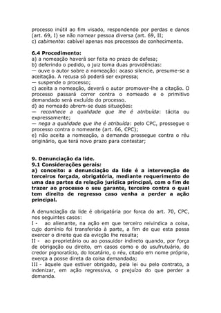 processo inútil ao fim visado, respondendo por perdas e danos
(art. 69, I) se não nomear pessoa diversa (art. 69, II;
c) cabimento: cabível apenas nos processos de conhecimento.

6.4 Procedimento:
a) a nomeação haverá ser feita no prazo de defesa;
b) deferindo o pedido, o juiz toma duas providências:
— ouve o autor sobre a nomeação: acaso silencie, presume-se a
aceitação. A recusa só poderá ser expressa;
— suspende o processo;
c) aceita a nomeação, deverá o autor promover-lhe a citação. O
processo passará correr contra o nomeado e o primitivo
demandado será excluído do processo.
d) ao nomeado abrem-se duas situações:
— reconhece a qualidade que lhe é atribuída: tácita ou
expressamente;
— nega a qualidade que lhe é atribuída: pelo CPC, prossegue o
processo contra o nomeante (art. 66, CPC);
e) não aceita a nomeação, a demanda prossegue contra o réu
originário, que terá novo prazo para contestar;


9. Denunciação da lide.
9.1 Considerações gerais:
a) conceito: a denunciação da lide é a intervenção de
terceiros forçada, obrigatória, mediante requerimento de
uma das partes da relação jurídica principal, com o fim de
trazer ao processo o seu garante, terceiro contra o qual
tem direito de regresso caso venha a perder a ação
principal.

A denunciação da lide é obrigatória por forca do art. 70, CPC,
nos seguintes casos:
I - ao alienante, na ação em que terceiro reivindica a coisa,
cujo domínio foi transferido à parte, a fim de que esta possa
exercer o direito que da evicção lhe resulta;
II - ao proprietário ou ao possuidor indireto quando, por força
de obrigação ou direito, em casos como o do usufrutuário, do
credor pignoratício, do locatário, o réu, citado em nome próprio,
exerça a posse direta da coisa demandada;
III - àquele que estiver obrigado, pela lei ou pelo contrato, a
indenizar, em ação regressiva, o prejuízo do que perder a
demanda.
 