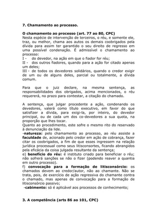 7. Chamamento ao processo.

O chamamento ao processo (art. 77 ao 80, CPC)
Nesta espécie de intervenção de terceiros, o réu, e somente ele,
traz, ou melhor, chama aos autos os demais coobrigados pela
dívida para assim ter garantido o seu direito de regresso em
uma possível condenação. É admissível o chamamento ao
processo:
I - do devedor, na ação em que o fiador for réu;
II - dos outros fiadores, quando para a ação for citado apenas
um deles;
III - de todos os devedores solidários, quando o credor exigir
de um ou de alguns deles, parcial ou totalmente, a dívida
comum.

Para que o juiz declare, na mesma sentença, as
responsabilidades dos obrigados, acima mencionados, o réu
requererá, no prazo para contestar, a citação do chamado.

A sentença, que julgar procedente a ação, condenando os
devedores, valerá como título executivo, em favor do que
satisfizer a dívida, para exigi-la, por inteiro, do devedor
principal, ou de cada um dos co-devedores a sua quota, na
proporção que lhes tocar.
Quanto ao procedimento, este sofre o mesmo rito do reservado
à denunciação da lide.
-natureza: pelo chamamento ao processo, ao réu assiste a
faculdade de, acionado pelo credor em ação de cobrança, fazer
citar os coobrigados, a fim de que esses ingressem na relação
jurídica processual como seus litisconsortes, ficando abrangidos
pela eficácia da coisa julgada resultante da sentença;
e) benefício do réu: é instituto criado para beneficiar o réu;
não sofrerá sanções se não o fizer (podendo reaver a quantia
em outro processo).
f) convocação para a formação de litisconsórcio: os
chamados devem ao credor/autor, não ao chamante. Não se
trata, pois, de exercício de ação regressiva do chamante contra
o chamado, mas apenas de convocação para a formação de
litisconsórcio passivo;
 -cabimento: só é aplicável aos processos de conhecimento;


3. A competência (arts 86 ao 101, CPC)
 
