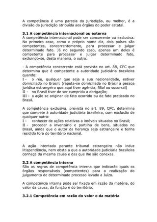 A competência é uma parcela da jurisdição, ou melhor, é a
divisão da jurisdição atribuída aos órgãos do poder estatal.

3.1 A competência internacional ou externa
A competência internacional pode ser concorrente ou exclusiva.
No primeiro caso, como o próprio nome diz, dois países são
competentes, concorrentemente, para processar e julgar
determinado fato. Já no segundo caso, apenas um deles é
competente para processar e julgar determinado fato,
excluindo-se, desta maneira, o outro.

- A competência concorrente está prevista no art. 88, CPC que
determina que é competente a autoridade judiciária brasileira
quando:
I - o réu, qualquer que seja a sua nacionalidade, estiver
domiciliado no Brasil; (reputa-se domiciliada no Brasil a pessoa
jurídica estrangeira que aqui tiver agência, filial ou sucursal)
II - no Brasil tiver de ser cumprida a obrigação;
III - a ação se originar de fato ocorrido ou de fato praticado no
Brasil.

A competência exclusiva, prevista no art. 89, CPC, determina
que compete à autoridade judiciária brasileira, com exclusão de
qualquer outra:
I - conhecer de ações relativas a imóveis situados no Brasil;
II - proceder a inventário e partilha de bens, situados no
Brasil, ainda que o autor da herança seja estrangeiro e tenha
residido fora do território nacional.


A ação intentada perante tribunal estrangeiro não induz
litispendência, nem obsta a que a autoridade judiciária brasileira
conheça da mesma causa e das que lhe são conexas.

3.2 A competência interna
São as regras de competência interna que indicarão quais os
órgãos responsáveis (competentes) para a realização do
julgamento de determinado processo levado a Juízo.

A competência interna pode ser fixada em razão da matéria, do
valor da causa, da função e do território.

3.2.1 Competência em razão do valor e da matéria
 