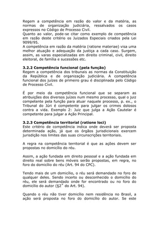 Regem a competência em razão do valor e da matéria, as
normas de organização judiciária, ressalvados os casos
expressos no Código de Processo Civil.
Quanto ao valor, pode-se citar como exemplo de competência
em razão deste critério os Juizados Especiais criados pela Lei
9099/95.
A competência em razão da matéria (ratione materiae) visa uma
melhor atuação e adequação da justiça a cada caso. Surgem,
assim, as varas especializadas em direito criminal, civil, direito
eleitoral, de família e sucessões etc.

3.2.2 Competência funcional (pela função)
Regem a competência dos tribunais as normas da Constituição
da República e de organização judiciária. A competência
funcional dos juízes de primeiro grau é disciplinada pelo Código
de Processo Civil.

É por meio da competência funcional que se separam as
atribuições dos diversos juízes num mesmo processo, qual o juiz
competente pela função para atuar naquele processo, p. ex., o
Tribunal do Júri é competente para julgar os crimes dolosos
contra a vida. Exemplo 2: Juiz que julga a Ação Cautelar é
competente para julgar a Ação Principal.

3.2.3 Competência territorial (ratione loci)
Este critério de competência indica onde deverá ser proposta
determinada ação, já que os órgãos jurisdicionais exercem
jurisdição nos limites das suas circunscrições territoriais.

A regra na competência territorial é que as ações devem ser
propostas no domicílio do réu.

Assim, a ação fundada em direito pessoal e a ação fundada em
direito real sobre bens móveis serão propostas, em regra, no
foro do domicílio do réu (Art. 94 do CPC).

Tendo mais de um domicílio, o réu será demandado no foro de
qualquer deles. Sendo incerto ou desconhecido o domicílio do
réu, ele será demandado onde for encontrado ou no foro do
domicílio do autor (§2˚ do Art. 94).

Quando o réu não tiver domicílio nem residência no Brasil, a
ação será proposta no foro do domicílio do autor. Se este
 
