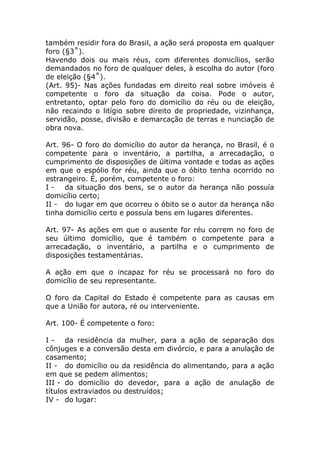 também residir fora do Brasil, a ação será proposta em qualquer
foro (§3˚).
Havendo dois ou mais réus, com diferentes domicílios, serão
demandados no foro de qualquer deles, à escolha do autor (foro
de eleição (§4˚).
(Art. 95)- Nas ações fundadas em direito real sobre imóveis é
competente o foro da situação da coisa. Pode o autor,
entretanto, optar pelo foro do domicílio do réu ou de eleição,
não recaindo o litígio sobre direito de propriedade, vizinhança,
servidão, posse, divisão e demarcação de terras e nunciação de
obra nova.

Art. 96- O foro do domicílio do autor da herança, no Brasil, é o
competente para o inventário, a partilha, a arrecadação, o
cumprimento de disposições de última vontade e todas as ações
em que o espólio for réu, ainda que o óbito tenha ocorrido no
estrangeiro. É, porém, competente o foro:
I - da situação dos bens, se o autor da herança não possuía
domicílio certo;
II - do lugar em que ocorreu o óbito se o autor da herança não
tinha domicílio certo e possuía bens em lugares diferentes.

Art. 97- As ações em que o ausente for réu correm no foro de
seu último domicílio, que é também o competente para a
arrecadação, o inventário, a partilha e o cumprimento de
disposições testamentárias.

A ação em que o incapaz for réu se processará no foro do
domicílio de seu representante.

O foro da Capital do Estado é competente para as causas em
que a União for autora, ré ou interveniente.

Art. 100- É competente o foro:

I - da residência da mulher, para a ação de separação dos
cônjuges e a conversão desta em divórcio, e para a anulação de
casamento;
II - do domicílio ou da residência do alimentando, para a ação
em que se pedem alimentos;
III - do domicílio do devedor, para a ação de anulação de
títulos extraviados ou destruídos;
IV - do lugar:
 