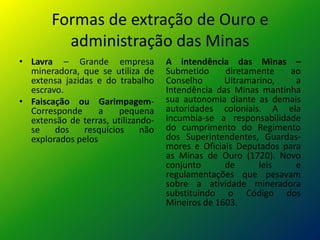 Formas de extração de Ouro e
administração das Minas
• Lavra – Grande empresa
mineradora, que se utiliza de
extensa jazidas e do trabalho
escravo.
• Faiscação ou Garimpagem-
Corresponde a pequena
extensão de terras, utilizando-
se dos resquícios não
explorados pelos
A intendência das Minas –
Submetido diretamente ao
Conselho Ultramarino, a
Intendência das Minas mantinha
sua autonomia diante as demais
autoridades coloniais. A ela
incumbia-se a responsabilidade
do cumprimento do Regimento
dos Superintendentes, Guardas-
mores e Oficiais Deputados para
as Minas de Ouro (1720). Novo
conjunto de leis e
regulamentações que pesavam
sobre a atividade mineradora
substituindo o Código dos
Mineiros de 1603.
 