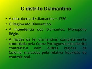 O distrito Diamantino
• A descoberta de diamantes – 1730.
• O Regimento Diamantino.
• A intendência dos Diamantes. Monopólio
Régio.
• A rigidez da lei diamantina: completamente
controlada pela Coroa Portuguesa este distrito
contrastava com outras regiões da
Colônia, marcadas pelo relativa frouxidão do
controle real.
 
