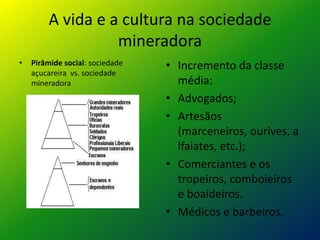 A vida e a cultura na sociedade
mineradora
• Pirâmide social: sociedade
açucareira vs. sociedade
mineradora
• Incremento da classe
média:
• Advogados;
• Artesãos
(marceneiros, ourives, a
lfaiates, etc.);
• Comerciantes e os
tropeiros, comboieiros
e boaideiros.
• Médicos e barbeiros.
 