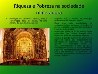 Riqueza e Pobreza na sociedade
mineradora
• Produção de volumosa riqueza, mas a
apropriação desta foi elitista, de uma
minoria de grandes mineradores .
• Enquanto isso, a maioria da população
mineira vivia em profunda pobreza.
• Havia uma maior possibilidade de
enriquecimento na sociedade mineradora do
que na sociedade açucareira. Isto, contudo, é
a exceção e não a regra.
• Os escravos viviam de 7 a 12 anos na região
mineradora, era comum doenças como
disenteria, malária e mortes por acidentes.
• Mesmo o grande número de alforrias da
região se explica pela incapacidade dos
produtores de manterem seus escravos
quando a mineração entra em
crise, desmistificando a ideia de que a
sociedade mineradora era mais democrática.
Segundo a historiadora Laura de Mello Souza
pensar em democracia na mineração “só
admitindo que um maior número de pessoas
dividia a pobreza.”
 