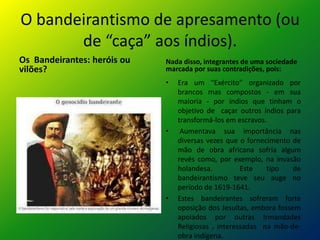 O bandeirantismo de apresamento (ou
de “caça” aos índios).
Os Bandeirantes: heróis ou
vilões?
Nada disso, integrantes de uma sociedade
marcada por suas contradições, pois:
• Era um “Exército” organizado por
brancos mas compostos - em sua
maioria - por índios que tinham o
objetivo de caçar outros índios para
transformá-los em escravos.
• Aumentava sua importância nas
diversas vezes que o fornecimento de
mão de obra africana sofria algum
revés como, por exemplo, na invasão
holandesa. Este tipo de
bandeirantismo teve seu auge no
período de 1619-1641.
• Estes bandeirantes sofreram forte
oposição dos Jesuítas, embora fossem
apoiados por outras Irmandades
Religiosas , interessadas na mão-de-
obra indígena.
 