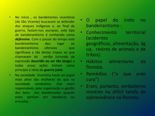 • No início , os bandeirantes vicentinos
(de São Vicente) buscavam se defender
dos ataques indígenas e, ao final da
guerra, faziam-nos escravos, este tipo
de bandeirantismo é conhecido como
defensivo. Com o passar do tempo este
bandeirantismo deu lugar ao
bandeirantismo ofensivo que
significava a ida destas tropas ao que
chamavam de sertão (oriundo da
expressão desertão ou ser tão longe) e
todas essas ações tinham como
princípio a ideia da guerra justa.
• Na sociedade Vicentina havia um papel
mais ativo das mulheres do que na
sociedade nordestina. Elas eram
responsáveis pela organização e gestão
dos bens dos bandeirantes quando
estes partiam em bandeiras ou
entradas.
• O papel do índio no
bandeirantismo :
• Conhecimento territorial
(acidentes
geográficos, alimentação, ág
ua, rastros de animais e de
tribos).
• Hábitos alimentares da
floresta.
• Remédios (“o que arde
cura”)
• Eram, portanto, verdadeiros
mestres na difícil tarefa de
sobrevivência na floresta.
 
