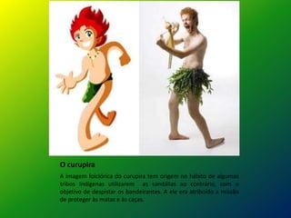 O curupira
A imagem folclórica do curupira tem origem no hábito de algumas
tribos Indígenas utilizarem as sandálias ao contrário, com o
objetivo de despistar os bandeirantes. A ele era atribuído a missão
de proteger às matas e às caças.
 