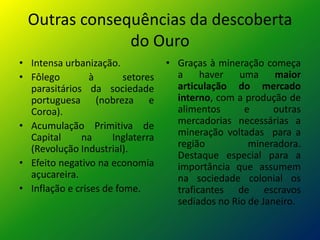 Outras consequências da descoberta
               do Ouro
• Intensa urbanização.             • Graças à mineração começa
• Fôlego         à       setores     a     haver   uma     maior
  parasitários da sociedade          articulação do mercado
  portuguesa (nobreza e              interno, com a produção de
  Coroa).                            alimentos      e      outras
• Acumulação Primitiva de            mercadorias necessárias a
  Capital     na      Inglaterra     mineração voltadas para a
  (Revolução Industrial).            região          mineradora.
                                     Destaque especial para a
• Efeito negativo na economia        importância que assumem
  açucareira.                        na sociedade colonial os
• Inflação e crises de fome.         traficantes de escravos
                                     sediados no Rio de Janeiro.
 