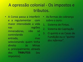 A opressão colonial - Os impostos e
               tributos.
• A Coroa passa a interferir   • As formas de cobrança
  e a regulamentar com           sobre o ouro:
  maior intensidade a vida     1. Sistema de Fintas.
  nas                regiões   2. Sistema de Capitação
  mineradoras, não só
  controlando              a   3. O quinto e as Casas de
  entrada,              mas       Fundição ou o “quinto
  selecionando quem tinha         dos infernos”.
  direito       às    Minas
  e, principalmente, através
  dos      TRIBUTOS      (ou
  impostos).
 