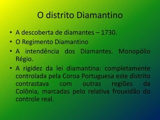 O distrito Diamantino
• A descoberta de diamantes – 1730.
• O Regimento Diamantino
• A intendência dos Diamantes. Monopólio
  Régio.
• A rigidez da lei diamantina: completamente
  controlada pela Coroa Portuguesa este distrito
  contrastava com outras regiões da
  Colônia, marcadas pelo relativa frouxidão do
  controle real.
 