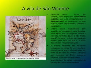 A vila de São Vicente
           •   Conhecida       como           Portos    dos
               Escravos, típica do processo de colonização
               acidental , teve como principal atividade o
               Bandeirantismo- ou sertanismo- em suas
               diversas formas (apresamento, contrato e
               prospecção).
           •   Embora fossem relativamente bem
               sucedidas as empresas de cana-de-açúcar
               nesta região, nunca conseguiram superar a
               produção nordestina devido a três fatores
               geográficos: o solo , o limite para expansão
               imposto pela Serra do Mar e a maior
               distância com relação a Metrópole.
           •   A invasão holandesa nas possessões
               portuguesas na África foi um importante
               estímulo para a ação dos bandeirantes, por
               conta da escassez de escravos africanos
               que chegavam ao Brasil, buscava-se
               escravizar os índios como alternativa.
           •   Serviu também de núcleo colonizador do
               que hoje é o centro-oeste brasileiro.
 