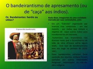 O bandeirantismo de apresamento (ou
       de “caça” aos índios).
Os Bandeirantes: heróis ou   Nada disso, integrantes de uma sociedade
vilões?                      marcada por suas contradições, pois:
                             •   Era um “Exército” organizado por
                                 brancos mas compostos - em sua
                                 maioria - por índios que tinham o
                                 objetivo de caçar outros índios para
                                 transformá-los em escravos.
                             •    Aumentava sua importância nas
                                 diversas vezes que o fornecimento de
                                 mão de obra africana sofria algum
                                 revés. Este tipo de bandeirantismo
                                 teve seu auge no período de 1619-
                                 1641.
                             •   Estes bandeirantes sofreram forte
                                 oposição dos Jesuítas, embora fossem
                                 apoiados por outras Irmandades
                                 Religiosas , interessadas na mão-de-
                                 obra indígena.
 