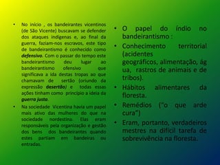 •   No início , os bandeirantes vicentinos
    (de São Vicente) buscavam se defender    • O papel do índio no
    dos ataques indígenas e, ao final da       bandeirantismo :
    guerra, faziam-nos escravos, este tipo
    de bandeirantismo é conhecido como
                                             • Conhecimento       territorial
    defensivo. Com o passar do tempo este      (acidentes
    bandeirantismo      deu      lugar  ao     geográficos, alimentação, ág
    bandeirantismo      ofensivo       que     ua, rastros de animais e de
    significava a ida destas tropas ao que
    chamavam de        sertão (oriundo da      tribos).
    expressão desertão) e todas essas        • Hábitos alimentares da
    ações tinham como princípio a ideia da
    guerra justa.
                                               floresta.
•   Na sociedade Vicentina havia um papel    • Remédios (“o que arde
    mais ativo das mulheres do que na          cura”)
    sociedade nordestina. Elas eram
    responsáveis pela organização e gestão   • Eram, portanto, verdadeiros
    dos bens dos bandeirantes quando           mestres na difícil tarefa de
    estes partiam em bandeiras ou              sobrevivência na floresta.
    entradas.
 