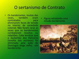O sertanismo de Contrato
• Os bandeirantes, muitas das
  vezes,     também      eram    • Figura retratando uma
  contratados             para     missão bandeirante.
  eliminarem focos de tensão
  no interior da sociedade
  colonial. Não foram raras as
  vezes que os bandeirantes
  combateram revoltas ou
  rebeliões. Cabe lembrar que
  o Quilombo dos Palmares
  (revolta dos escravos) foi
  eliminado pela ação de
  Domingos Jorge velho, um
  bandeirante.
 